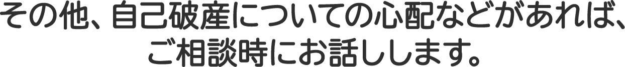 その他、自己破産についての心配などがあれば、ご相談時にお話しします。