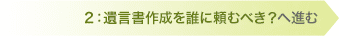 2：遺言書作成を誰に頼むべき？へ進む