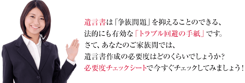 遺言書は「争族問題」を抑えることのできる、法的にも有効な「トラブル回避の手紙」です。さて、あなたのご家族間では、遺言書作成の必要度はどのくらいでしょうか？必要度チェックシートで今すぐチェックしてみましょう