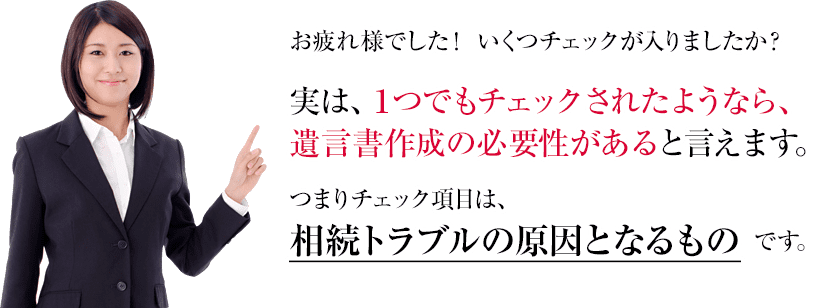 お疲れ様でした！ いくつチェックが入りましたか？実は、1つでもチェックされたようなら、しかし、ご安心ください。東京・大手町の相続・遺言相談センターなら、あなたの家族にとってベストな生前対策を行います。