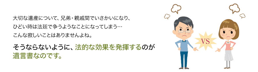 大切な遺産について、兄弟・親戚間でいさかいになり、ひどい時は法廷で争うようなことになってしまうこんな寂しいことはありませんよね。そうならないように、法的な効果を発揮するのが遺言書なのです。