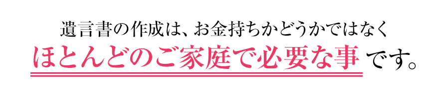 遺言書の作成は、お金持ちかどうかではなくほとんどのご家庭で必要な事です。