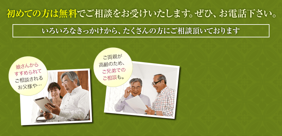 初めての方は無料でご相談をお受けいたします。ぜひ、お電話下さい。いろいろなきっかけから、たくさんの方にご相談頂いております 娘さんからすすめられてご相談されるお父様や…ご両親が高齢のため、ご兄弟でのご相談も。