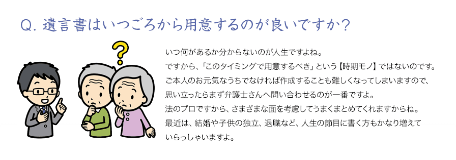 Q．遺言書はいつごろから用意するのが良いですか？いつ何があるか分からないのが人生ですよね。ですから、「このタイミングで用意するべき」という【時期モノ】ではないのですご本人のお元気なうちでなければ作成することも難しくなってしまいますので思い立ったらまず弁護士さんへ問い合わせるのが一番ですよ法のプロですから、さまざまな面を考慮してうまくまとめてくれますからね最近は、結婚や子供の独立、退職など、人生の節目に書く方もかなり増えいらっしゃいますよ。