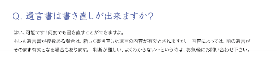 Q．遺言書は書き直しが出来ますか？はい、可能です！何度でも書き直すことができますよ。もしも遺言書が複数ある場合は、新しく書き直した遺言の内容が有効とされますが、内容によっては、前の遺言がそのまま有効となる場合もあります。判断が難しい、よくわからない…という時は、お気軽にお問い合わせ下さい。