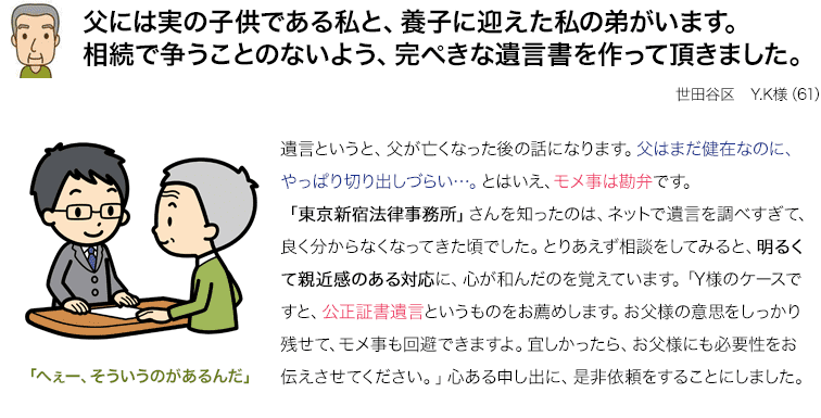 父には実の子供である私と、養子に迎えた私の弟がいます。相続で争うことのないよう、完ぺきな遺言書を作って頂きました。世田谷区Y.K様（61） 遺言というと、父が亡くなった後の話になります。父はまだ健在なのに、やっぱり切り出しづらい…。とはいえ、モメ事は勘弁です。「東京新宿法律事務所」さんを知ったのは、ネットで遺言を調べすぎて、良く分からなくなってきた頃でした。とりあえず相談をしてみると、明るくて親近感のある対応に、心が和んだのを覚えています。「Y様のケースですと、公正証書遺言というものをお薦めします。お父様の意思をしっかり残せて、モメ事も回避できますよ。宜しかったら、お父様にも必要性をお伝えさせてください。」心ある申し出に、是非依頼をすることにしました。