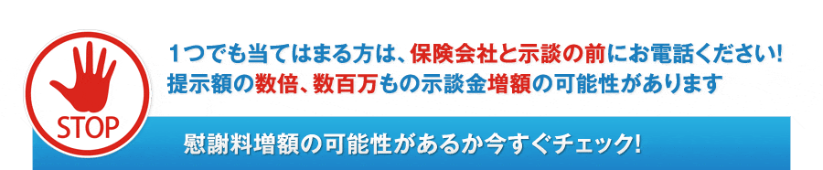 1つでも当てはまる方は、保険会社と示談の前にお電話ください！提示額の数倍、数百万もの示談金増額の可能性があります