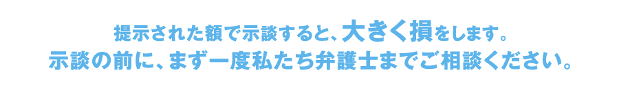 提示された額で示談すると、大きく損をします。
示談の前に、まず一度私たち弁護士までご相談ください。