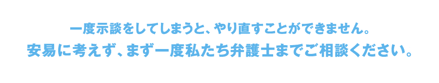 一度示談をしてしまうと、やり直すことができません。安易に考えず、まず一度私たち弁護士までご相談ください。