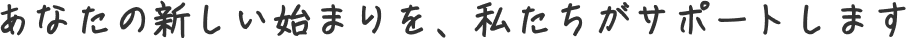 あなたの新しい始まりを、私たちがサポートします