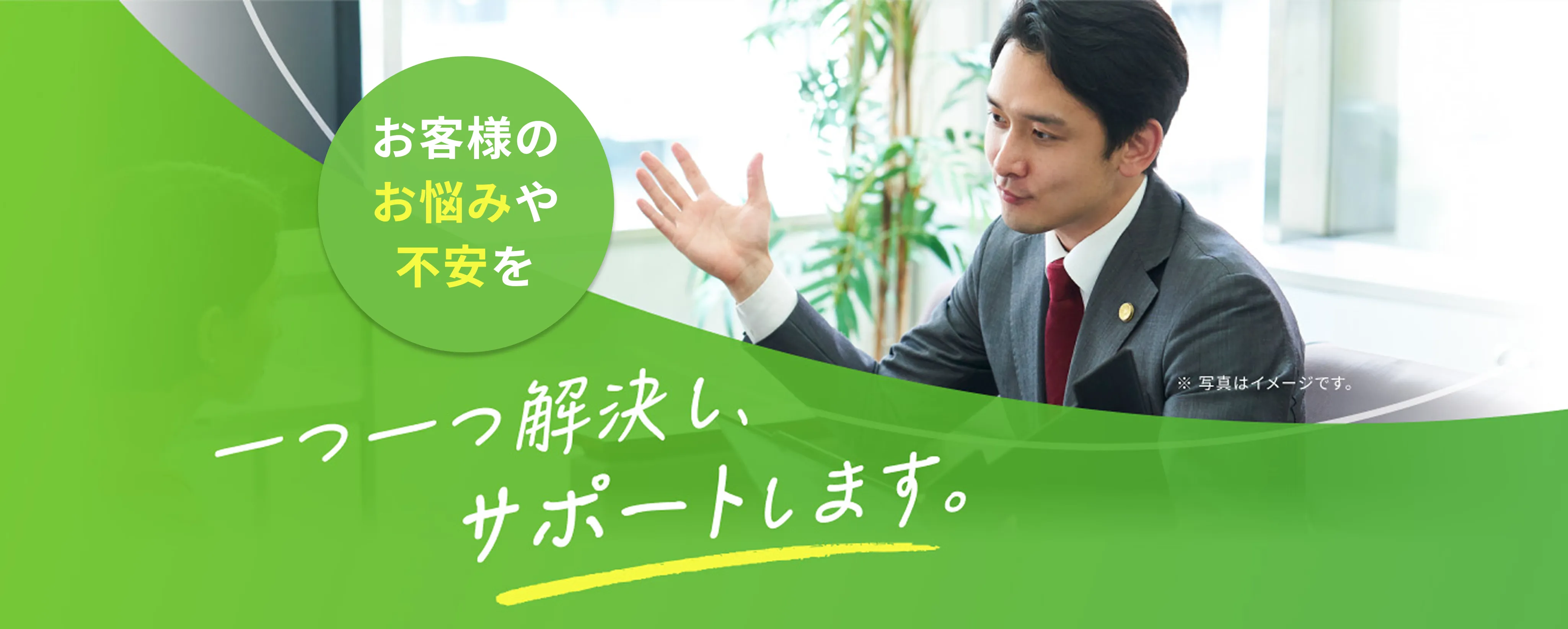 お客様のお悩みや不安を一つ一つ解決し、サポートします。