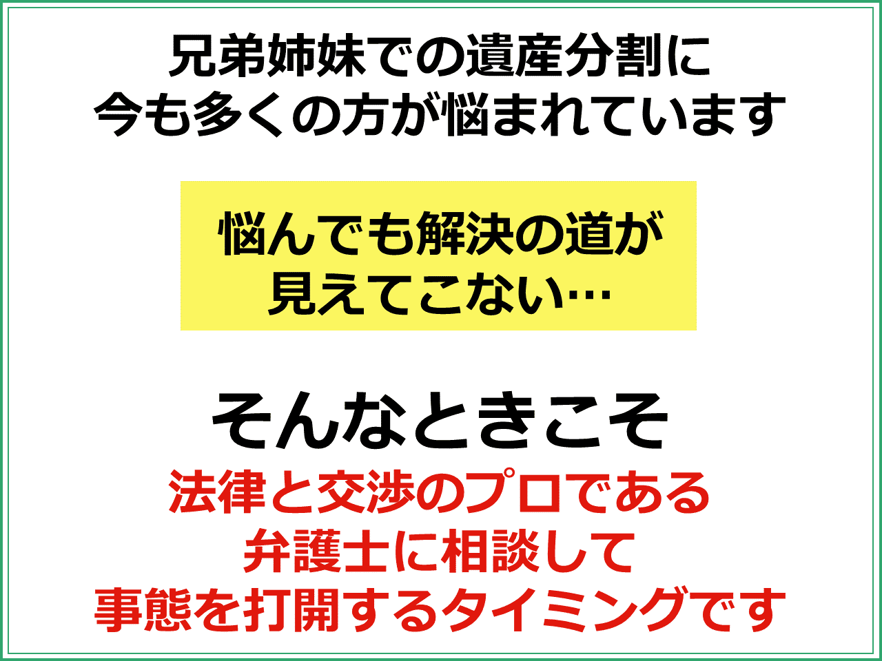 兄弟姉妹での遺産分割に今も多くの方が悩まれています。  「悩んでも解決の道が見えてこない」そんなときこそ法律と交渉のプロである弁護士に相談して事態を打開するタイミングです。