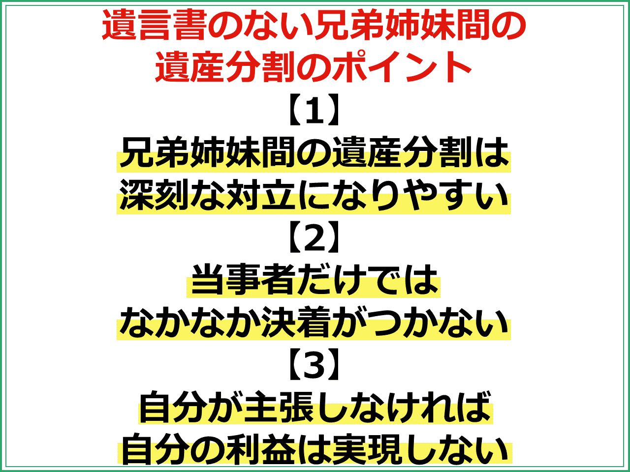 遺言書のない兄弟姉妹間の遺産分割のポイント 【1】兄弟姉妹間の遺産分割は深刻な対立になりやすい 【2】当事者だけではなかなか決着がつかない 【3】自分が主張しなければ 自分の利益は実現しない