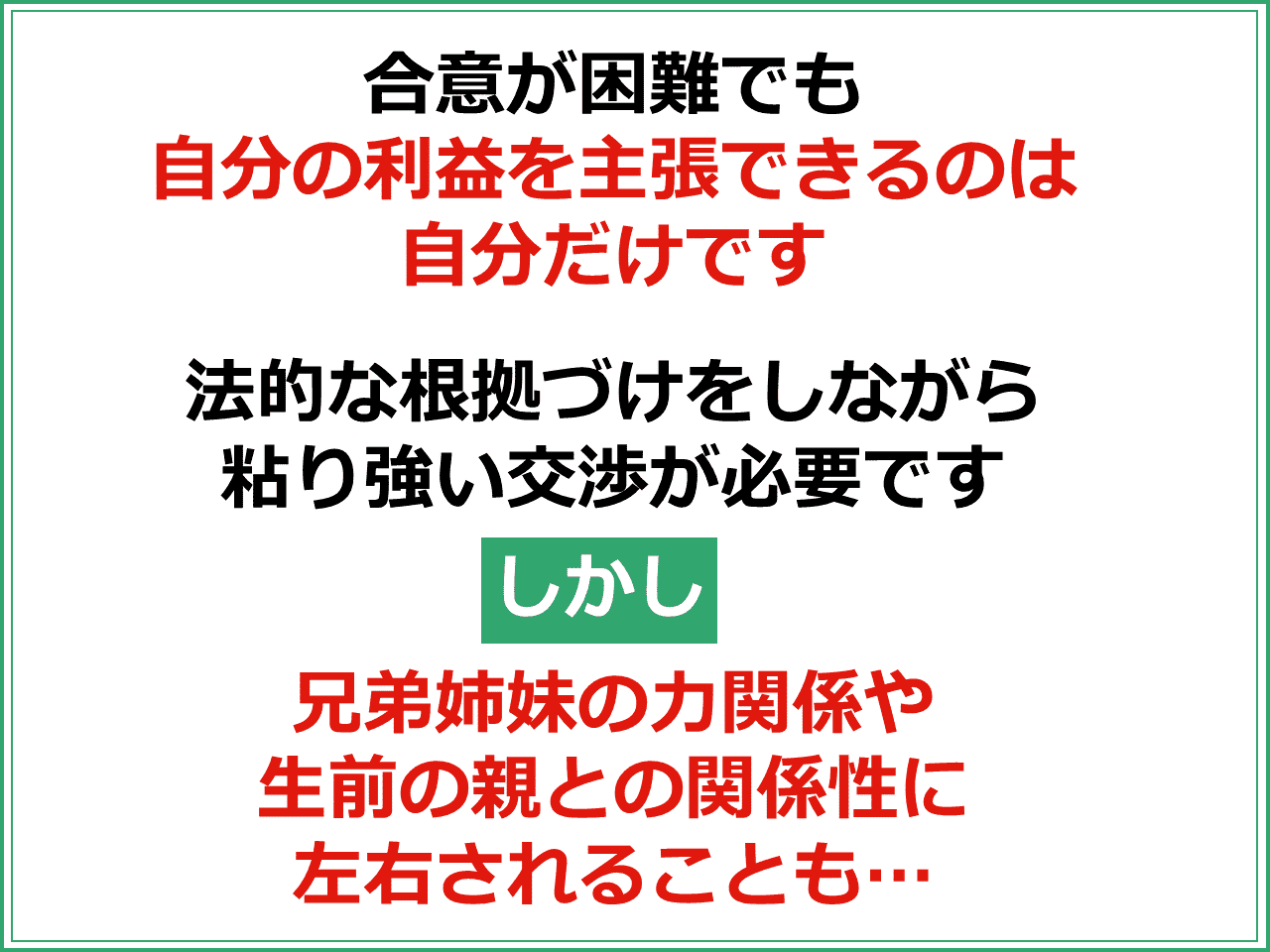 合意が困難でも自分の利益を主張できるのは自分だけです。法的な根拠づけをしながら粘り強い交渉が必要です。しかし兄弟姉妹の力関係や生前の親との関係性に左右されることもあります。