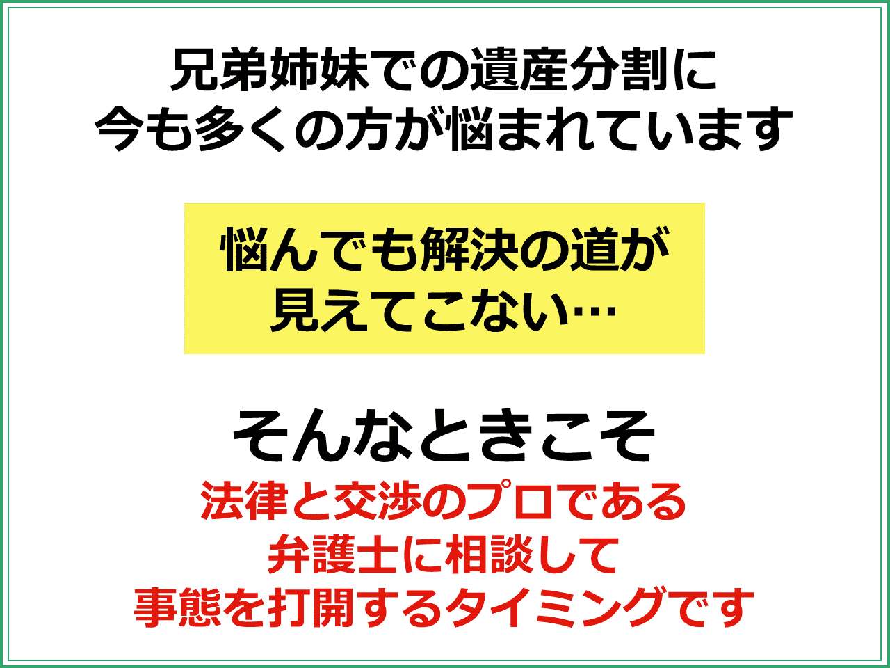 兄弟姉妹での遺産分割に今も多くの方が悩まれています。  「悩んでも解決の道が見えてこない」そんなときこそ法律と交渉のプロである弁護士に相談して事態を打開するタイミングです。