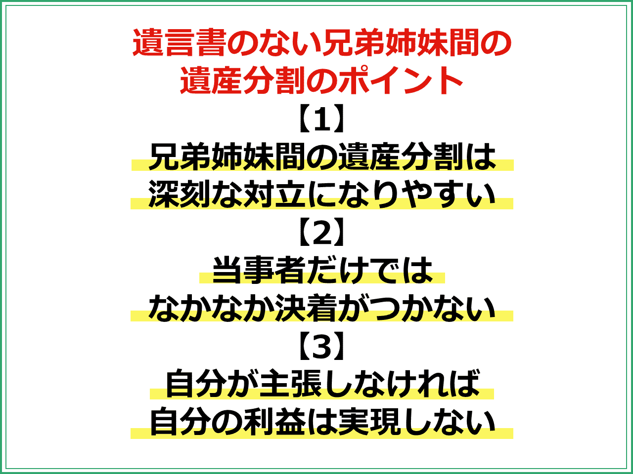 遺言書のない兄弟姉妹間の遺産分割のポイント 【1】兄弟姉妹間の遺産分割は深刻な対立になりやすい 【2】当事者だけではなかなか決着がつかない 【3】自分が主張しなければ 自分の利益は実現しない