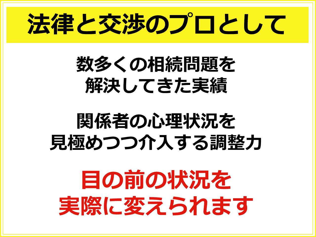 法律と交渉のプロとして：数多くの相続問題を解決してきた実績で培われたノウハウがあります。 関係者の心理状況を見極めつつ介入する調整力を駆使しながら、目の前の状況を実際に変えられます。