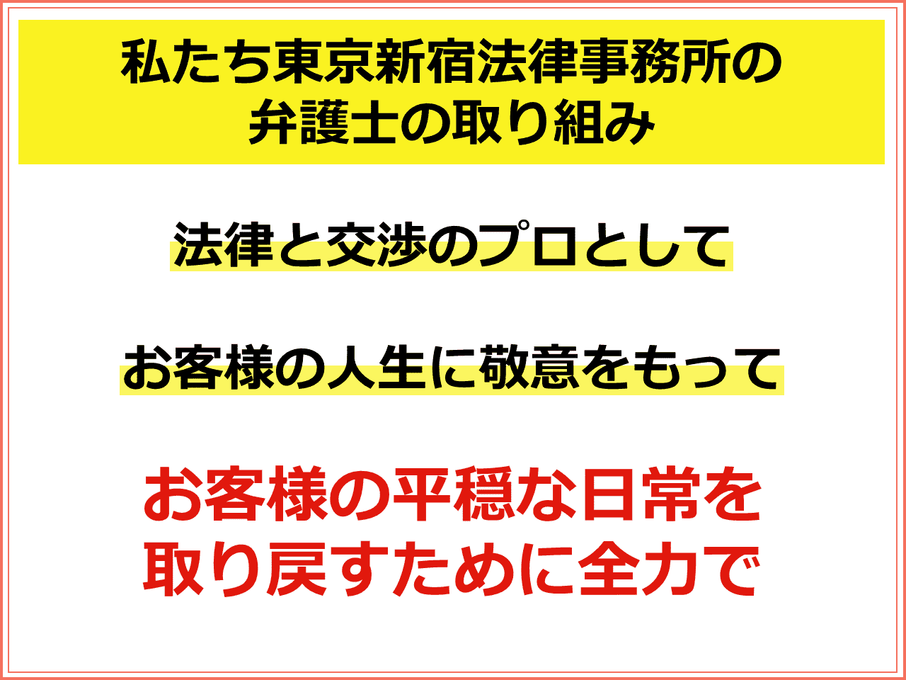 私たち東京新宿法律事務所の弁護士の取り組み：法律と交渉のプロとして、お客様の人生に敬意をもち、お客様の平穏な日常を 取り戻すために全力で相続問題に取り組みます。