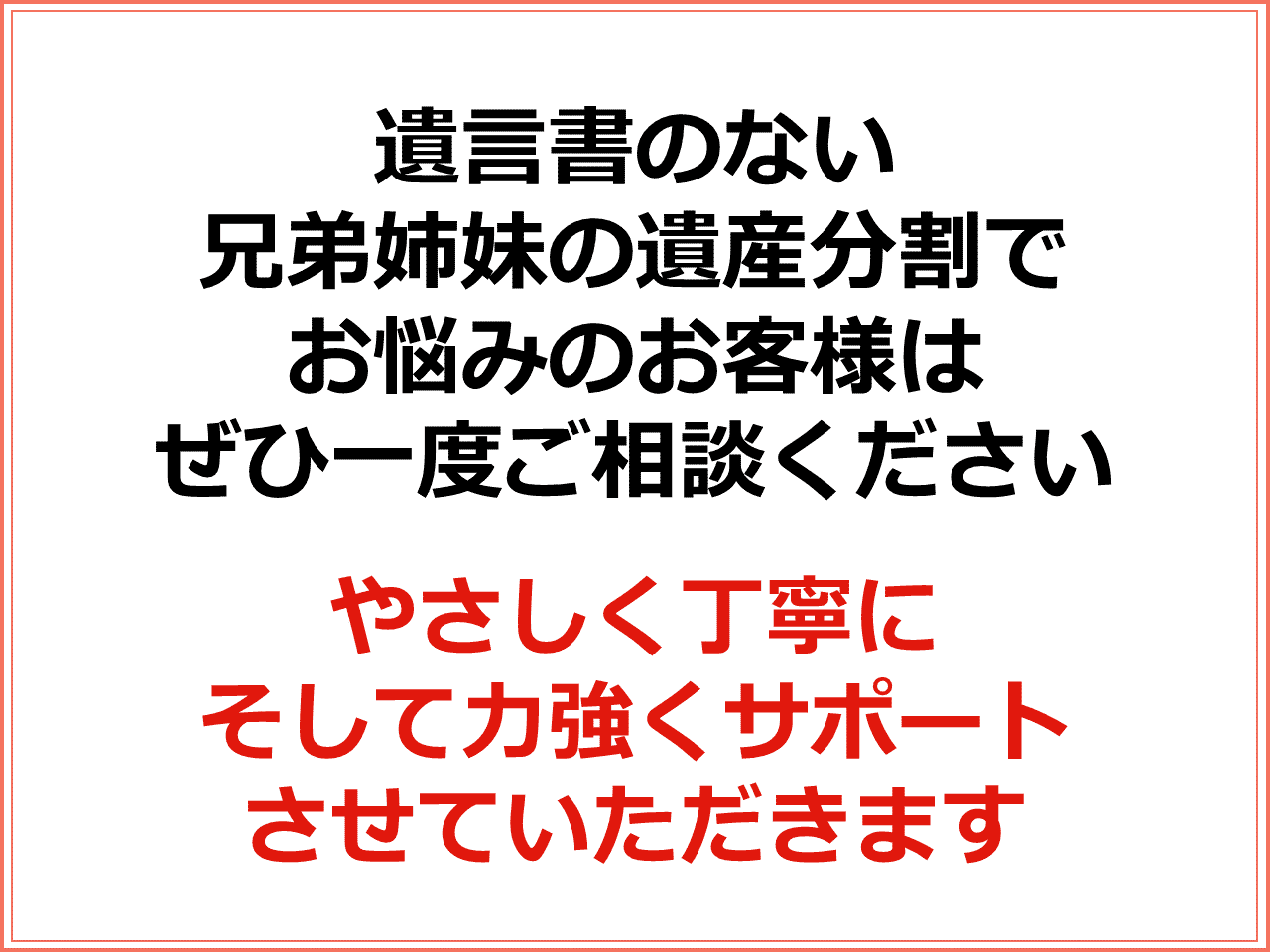 遺言書のない兄弟姉妹の遺産分割でお悩みのお客様はぜひ一度ご相談ください　やさしく丁寧にそして力強くサポートさせていただきます