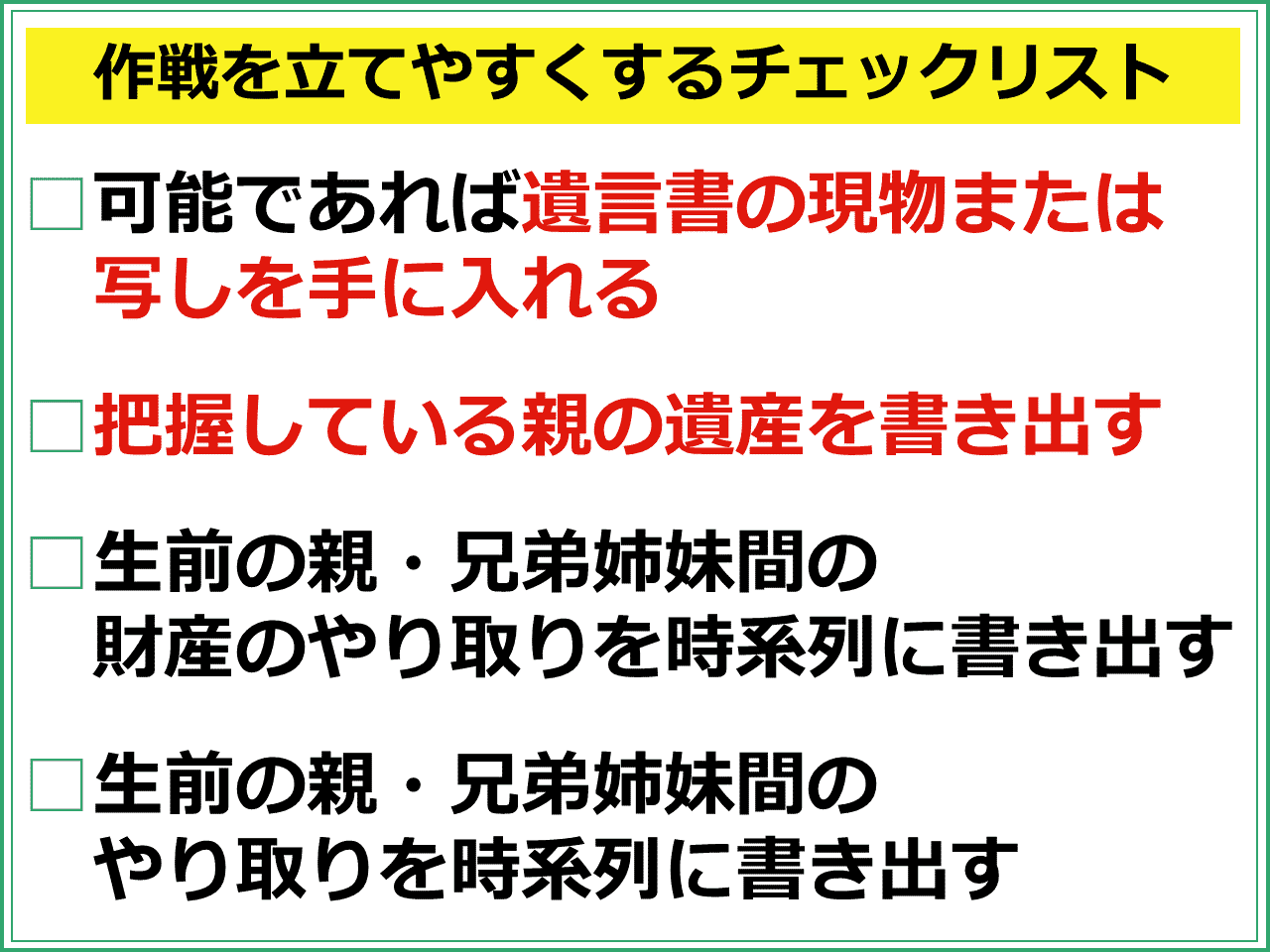 作戦を立てやすくするチェックリスト　可能であれば遺言書の現物または写しを手に入れる　把握している親の遺産を書き出す　生前の親・兄弟姉妹間の財産のやり取りを時系列に書き出す　生前の親・兄弟姉妹間のやり取りを時系列に書き出す