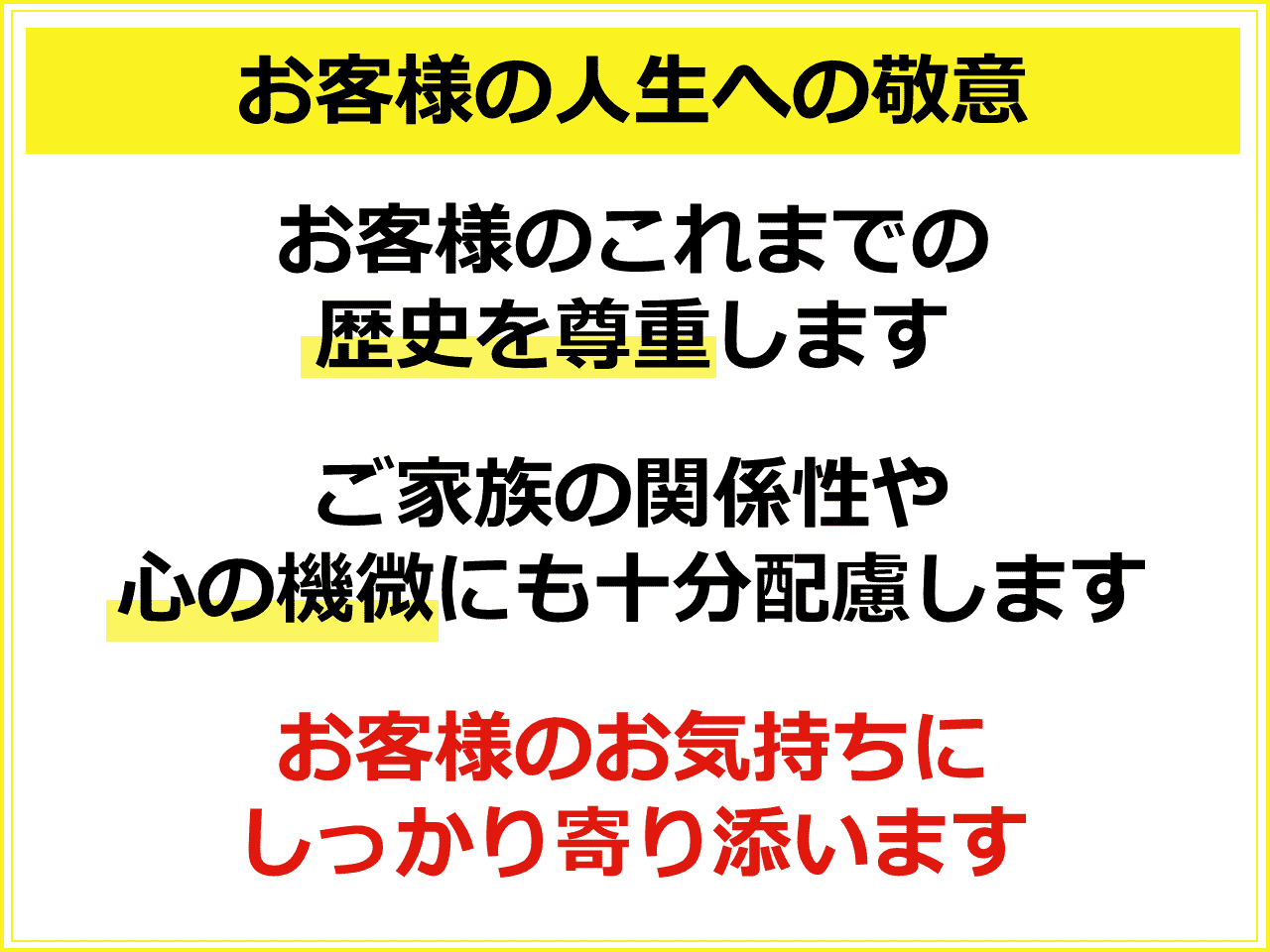 お客様の人生への敬意　お客様のこれまでの歴史を尊重します　ご家族の関係性や心の機微にも十分配慮します　お客様のお気持ちにしっかり寄り添います