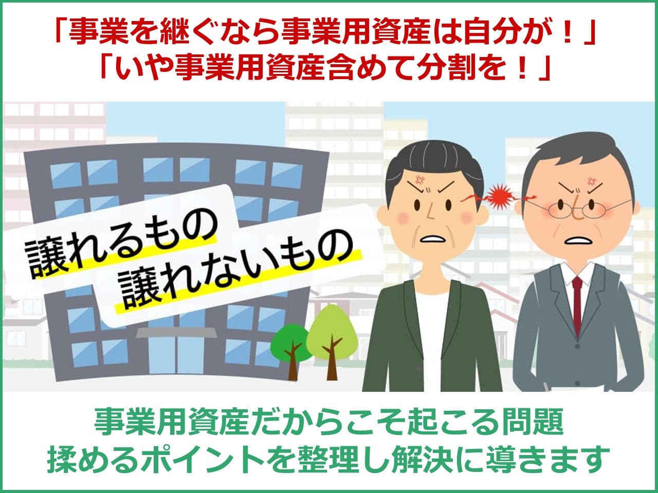 「事業を継ぐなら事業用資産は自分が相続！」「いや事業用資産含めて分割を！」事業用資産だからこそ起こる問題　揉めるポイントを整理し解決に導きます。