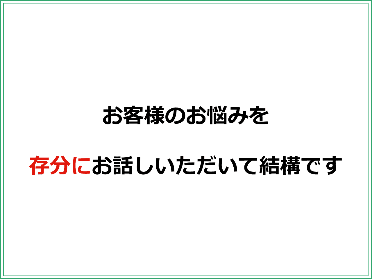 お客様のお悩みを  存分にお話しいただいて結構です