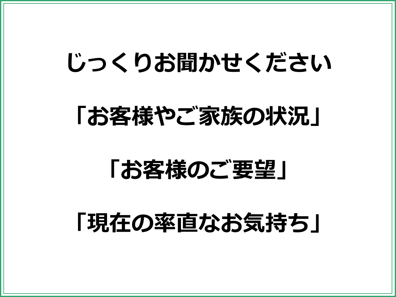 じっくりお聞かせください  「お客様やご家族の状況」  「お客様のご要望」  「現在の率直なお気持ち」