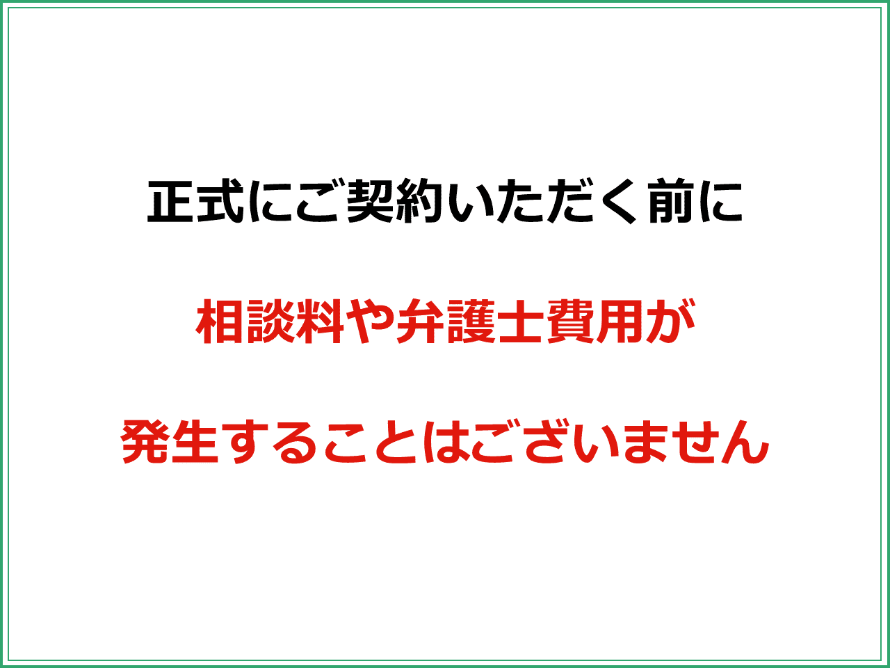 正式にご契約いただく前に  相談料や弁護士費用が  発生することはございません