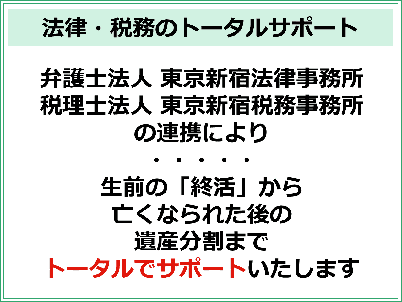 法律・税務のトータルサポート弁護士法人 東京新宿法律事務所 税理士法人 東京新宿税務事務所 の連携により ・・・・・ 生前の「終活」から 亡くなられた後の 遺産分割まで トータルでサポートいたします