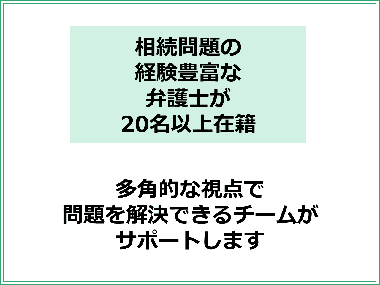 相続問題の 経験豊富な 弁護士が 20名以上在籍多角的な視点で 問題を解決できるチームが サポートします