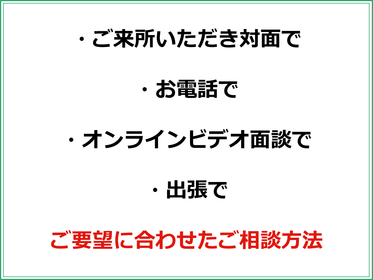 ・ご来所いただき対面で  ・お電話で  ・オンラインビデオ面談で  ・出張で  ご要望に合わせたご相談方法