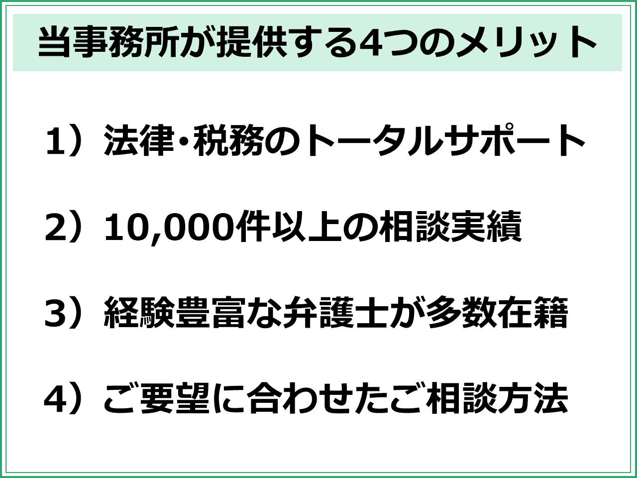 当事務所が提供する4つのメリット　1）法律･税務のトータルサポート  2）10,000件以上の相談実績  3）経験豊富な弁護士が多数在籍  4）ご要望に合わせたご相談方法